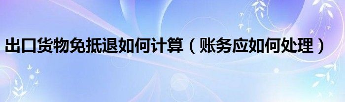 出口货物免抵退如何计算（账务应如何处理）