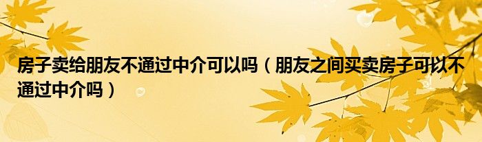 房子卖给朋友不通过中介可以吗（朋友之间买卖房子可以不通过中介吗）
