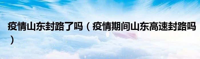疫情山东封路了吗（疫情期间山东高速封路吗）