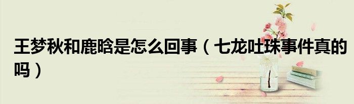 王梦秋和鹿晗是怎么回事（七龙吐珠事件真的吗）