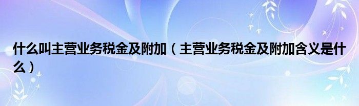 什么叫主营业务税金及附加（主营业务税金及附加含义是什么）