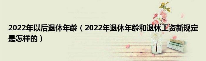 2022年以后退休年龄（2022年退休年龄和退休工资新规定是怎样的）