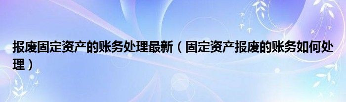 报废固定资产的账务处理最新（固定资产报废的账务如何处理）