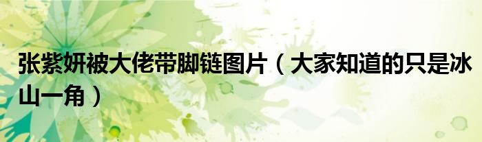 张紫妍被大佬带脚链图片（大家知道的只是冰山一角）
