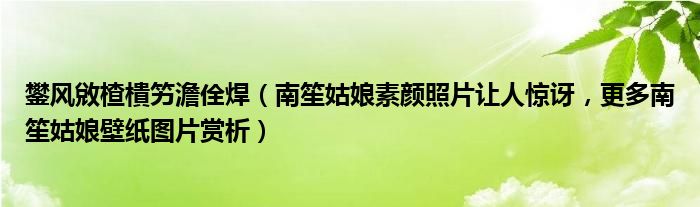 鐢风敓楂樻竻澹佺焊（南笙姑娘素颜照片让人惊讶，更多南笙姑娘壁纸图片赏析）