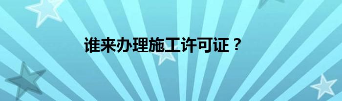 谁来办理施工许可证？