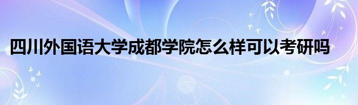 四川外国语大学成都学院怎么样可以考研吗