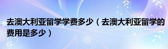 去澳大利亚留学学费多少（去澳大利亚留学的费用是多少）