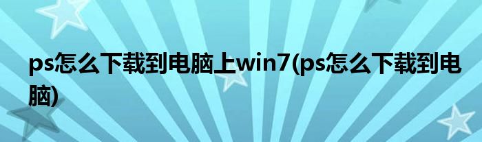 ps怎么下载到电脑上win7(ps怎么下载到电脑)