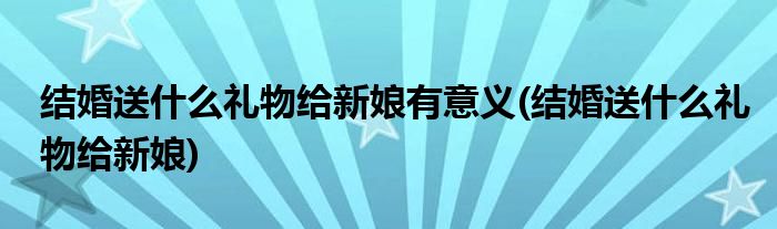 结婚送什么礼物给新娘有意义(结婚送什么礼物给新娘)