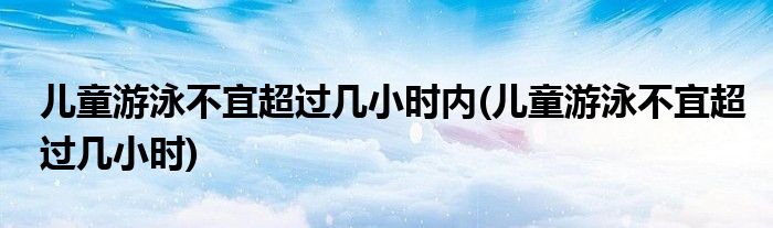 儿童游泳不宜超过几小时内(儿童游泳不宜超过几小时)