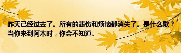 昨天已经过去了。所有的悲伤和烦恼都消失了。是什么歌？当你来到阿木时，你会不知道。