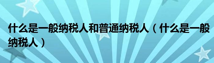 什么是一般纳税人和普通纳税人（什么是一般纳税人）
