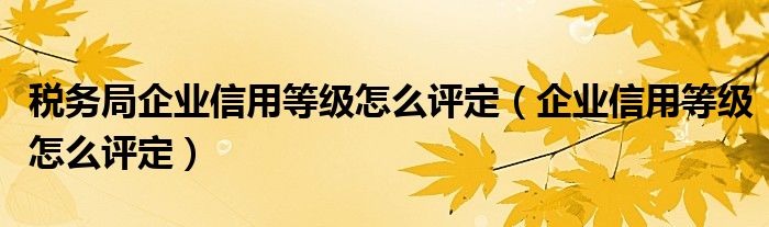 税务局企业信用等级怎么评定（企业信用等级怎么评定）