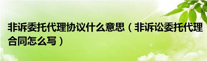 非诉委托代理协议什么意思（非诉讼委托代理合同怎么写）