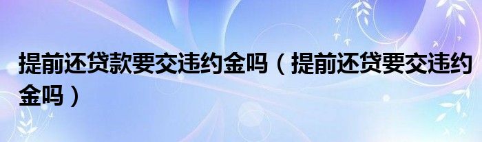 提前还贷款要交违约金吗（提前还贷要交违约金吗）