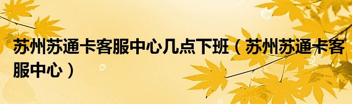 苏州苏通卡客服中心几点下班（苏州苏通卡客服中心）