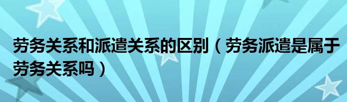 劳务关系和派遣关系的区别（劳务派遣是属于劳务关系吗）