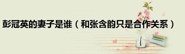 彭冠英的妻子是谁（和张含韵只是合作关系）