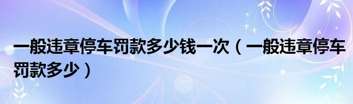一般违章停车罚款多少钱一次（一般违章停车罚款多少）