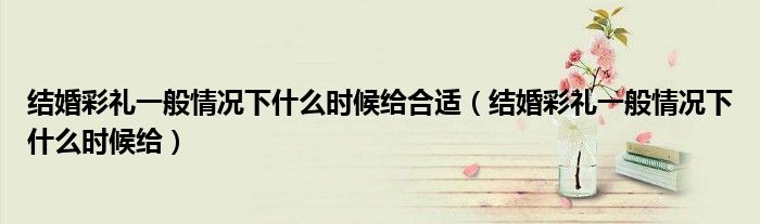 结婚彩礼一般情况下什么时候给合适（结婚彩礼一般情况下什么时候给）