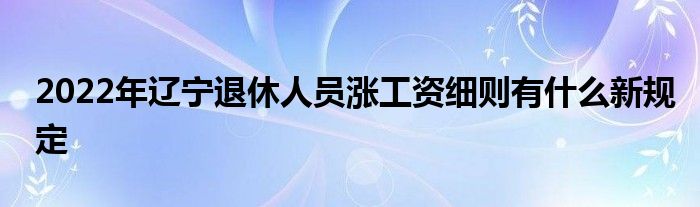 2022年辽宁退休人员涨工资细则有什么新规定