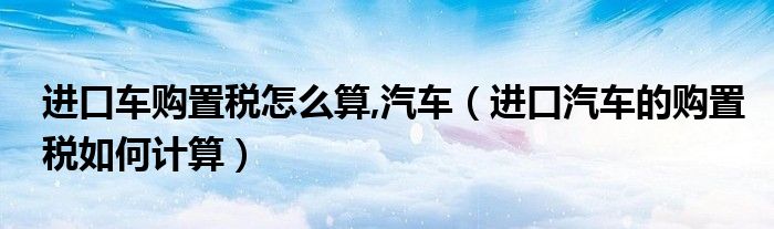 进口车购置税怎么算,汽车（进口汽车的购置税如何计算）