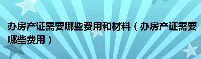 办房产证需要哪些费用和材料（办房产证需要哪些费用）