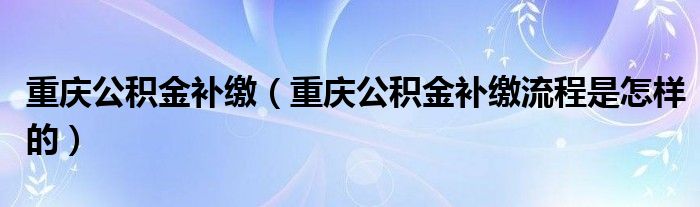 重庆公积金补缴（重庆公积金补缴流程是怎样的）