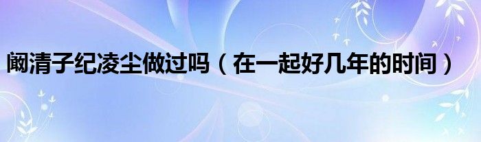 阚清子纪凌尘做过吗（在一起好几年的时间）