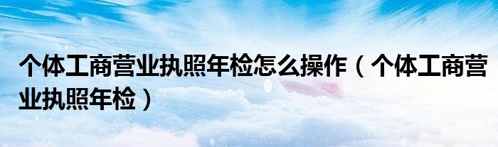 个体工商营业执照年检怎么操作（个体工商营业执照年检）