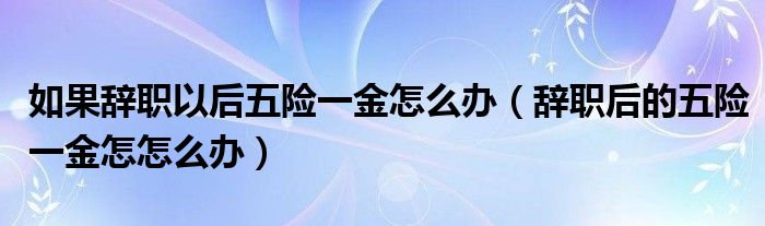 如果辞职以后五险一金怎么办（辞职后的五险一金怎怎么办）