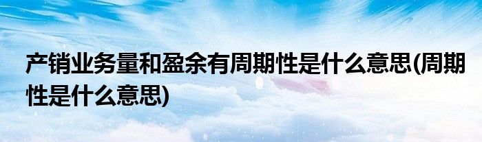产销业务量和盈余有周期性是什么意思(周期性是什么意思)