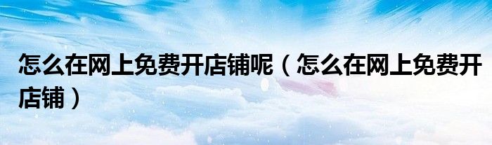 怎么在网上免费开店铺呢（怎么在网上免费开店铺）