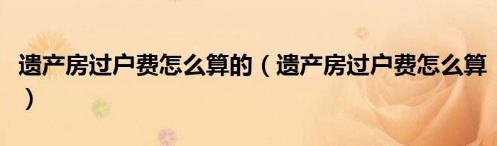 遗产房过户费怎么算的（遗产房过户费怎么算）