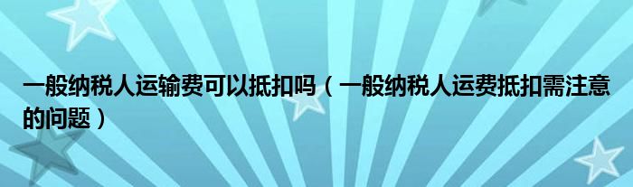 一般纳税人运输费可以抵扣吗（一般纳税人运费抵扣需注意的问题）