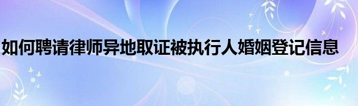 如何聘请律师异地取证被执行人婚姻登记信息