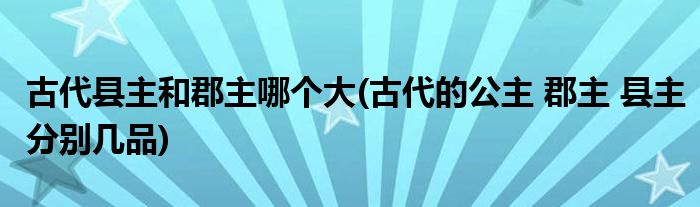 古代县主和郡主哪个大(古代的公主 郡主 县主分别几品)