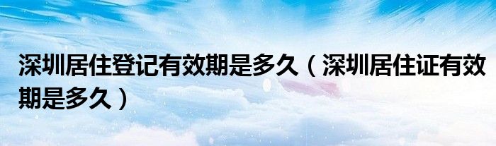 深圳居住登记有效期是多久（深圳居住证有效期是多久）