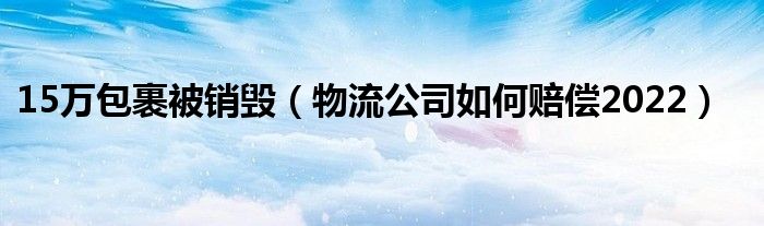 15万包裹被销毁（物流公司如何赔偿2022）