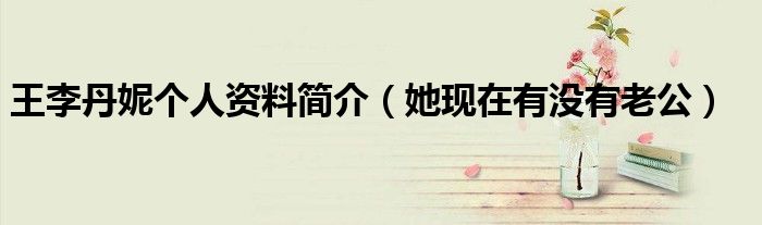 王李丹妮个人资料简介（她现在有没有老公）