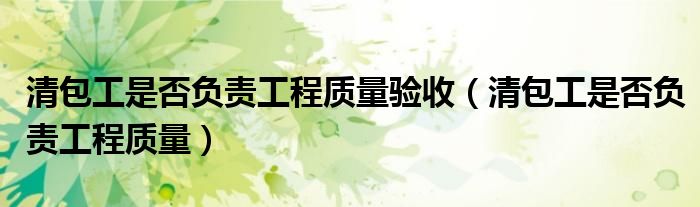 清包工是否负责工程质量验收（清包工是否负责工程质量）