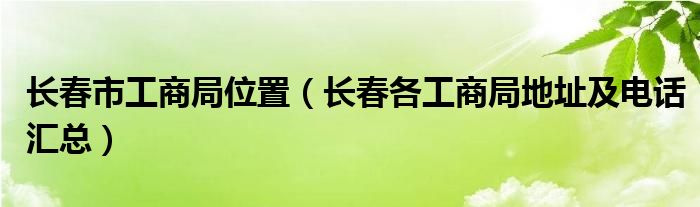长春市工商局位置（长春各工商局地址及电话汇总）
