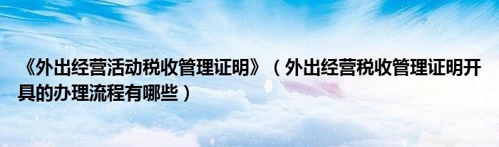 《外出经营活动税收管理证明》（外出经营税收管理证明开具的办理流程有哪些）