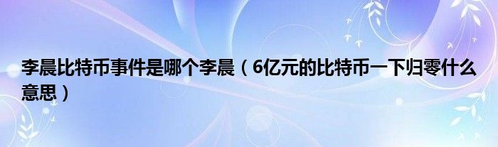 李晨比特币事件是哪个李晨（6亿元的比特币一下归零什么意思）