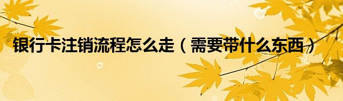 银行卡注销流程怎么走（需要带什么东西）