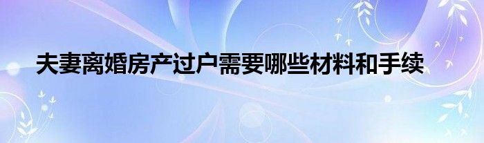 夫妻离婚房产过户需要哪些材料和手续
