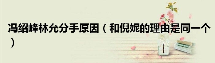 冯绍峰林允分手原因（和倪妮的理由是同一个）