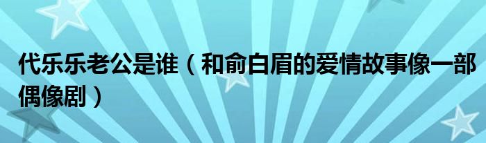 代乐乐老公是谁（和俞白眉的爱情故事像一部偶像剧）