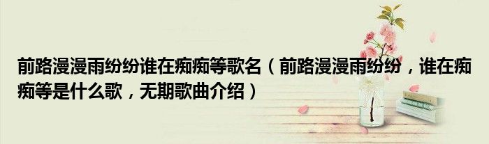 前路漫漫雨纷纷谁在痴痴等歌名（前路漫漫雨纷纷，谁在痴痴等是什么歌，无期歌曲介绍）